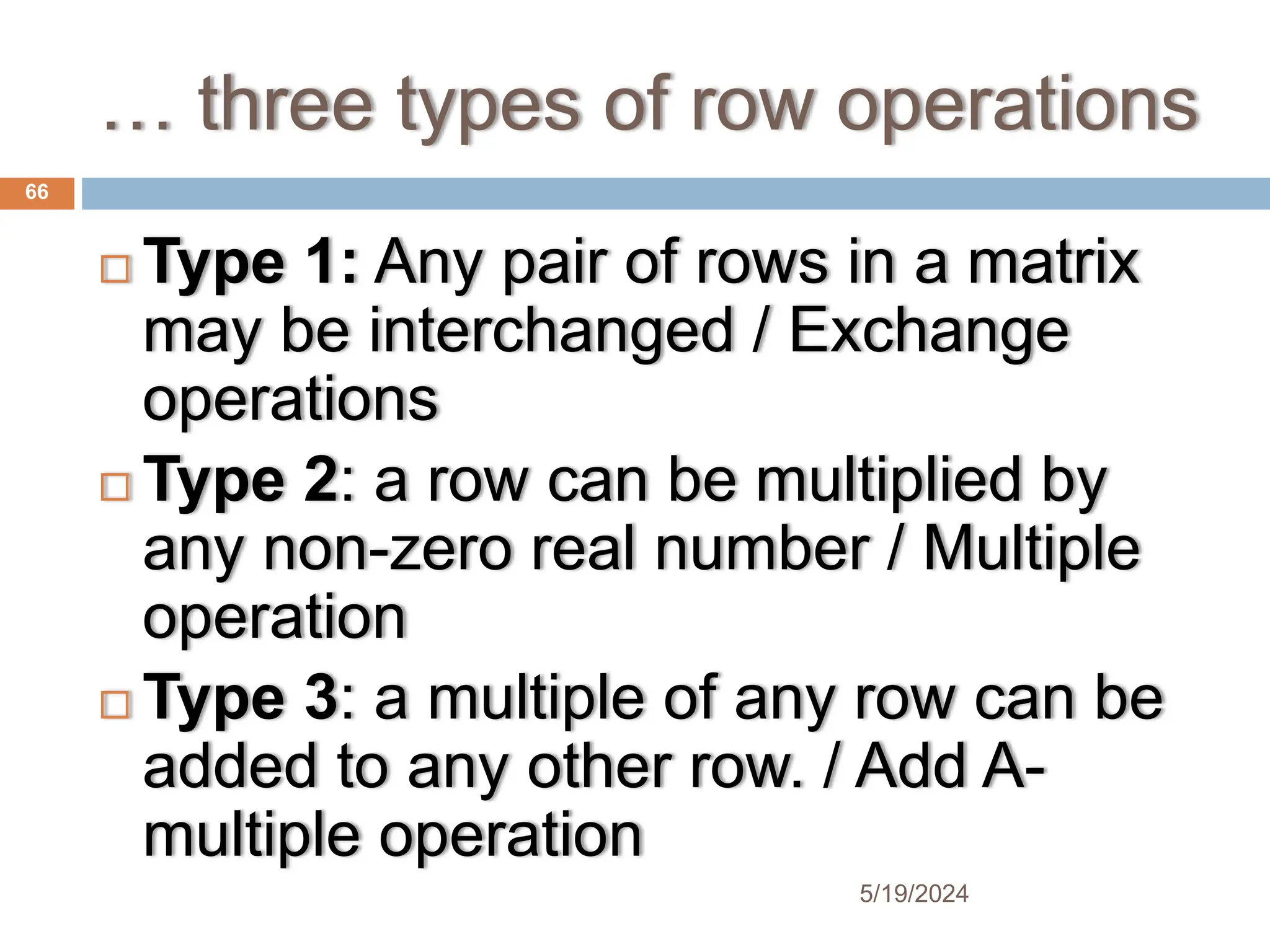 … three types of row operations
 Type 1: Any pair of rows in a matrix
may be interchanged / Exchange
operations
 Type 2: a row can be multiplied by
any non-zero real number / Multiple
operation
 Type 3: a multiple of any row can be
added to any other row. / Add A-
multiple operation
66
5/19/2024
 