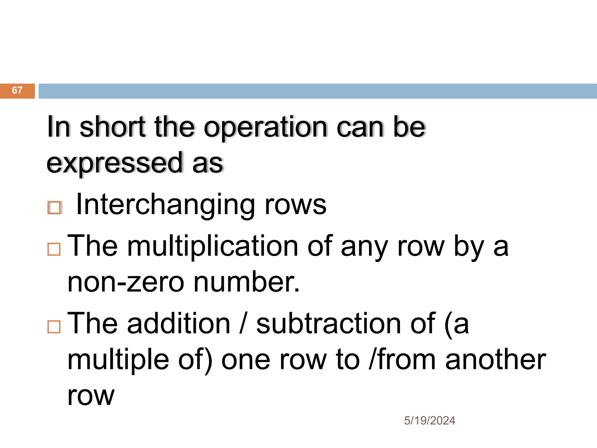 In short the operation can be
expressed as
 Interchanging rows
 The multiplication of any row by a
non-zero number.
 The addition / subtraction of (a
multiple of) one row to /from another
row
67
5/19/2024
 