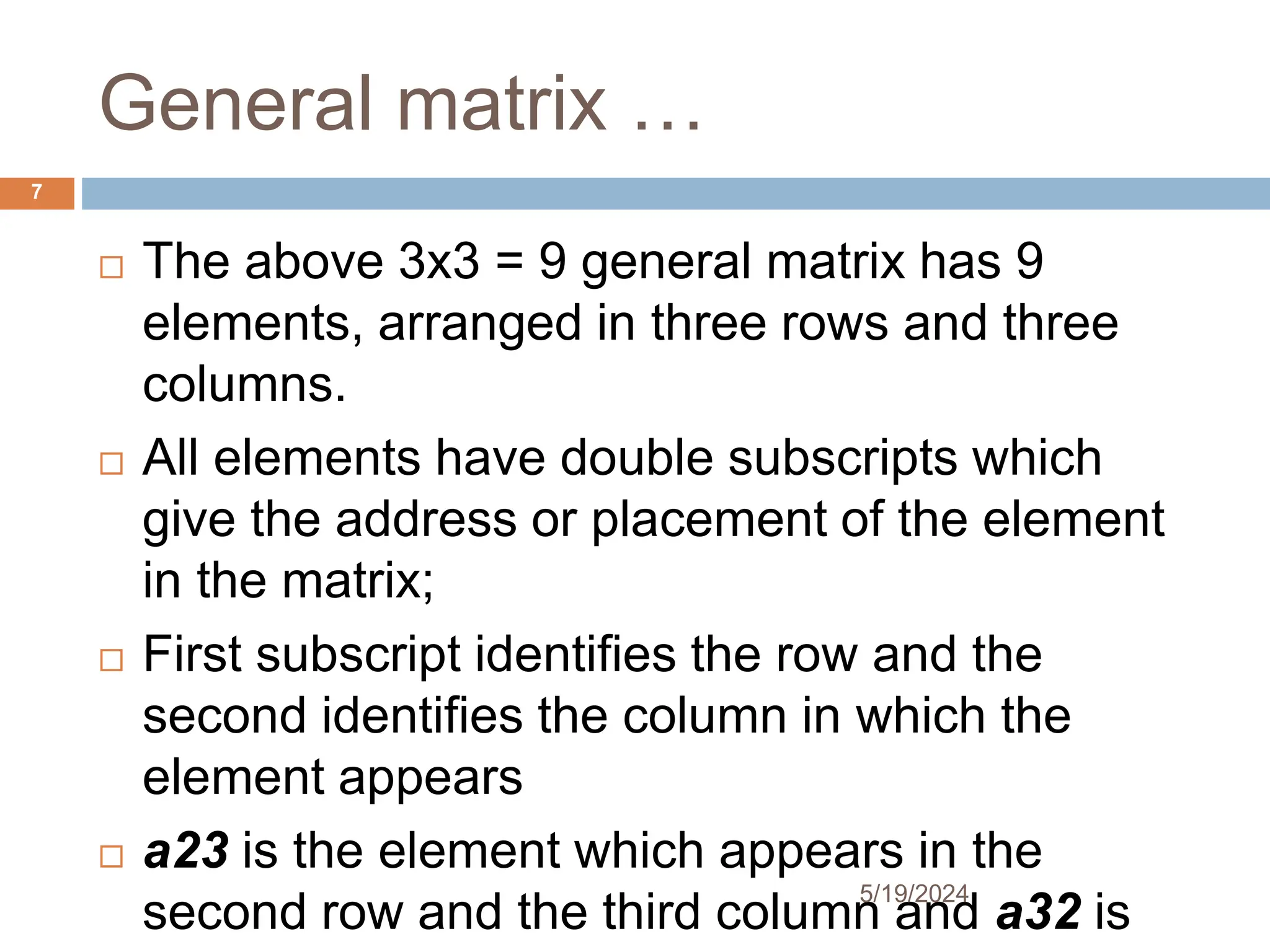 General matrix …
 The above 3x3 = 9 general matrix has 9
elements, arranged in three rows and three
columns.
 All elements have double subscripts which
give the address or placement of the element
in the matrix;
 First subscript identifies the row and the
second identifies the column in which the
element appears
 a23 is the element which appears in the
second row and the third column and a32 is
7
5/19/2024
 