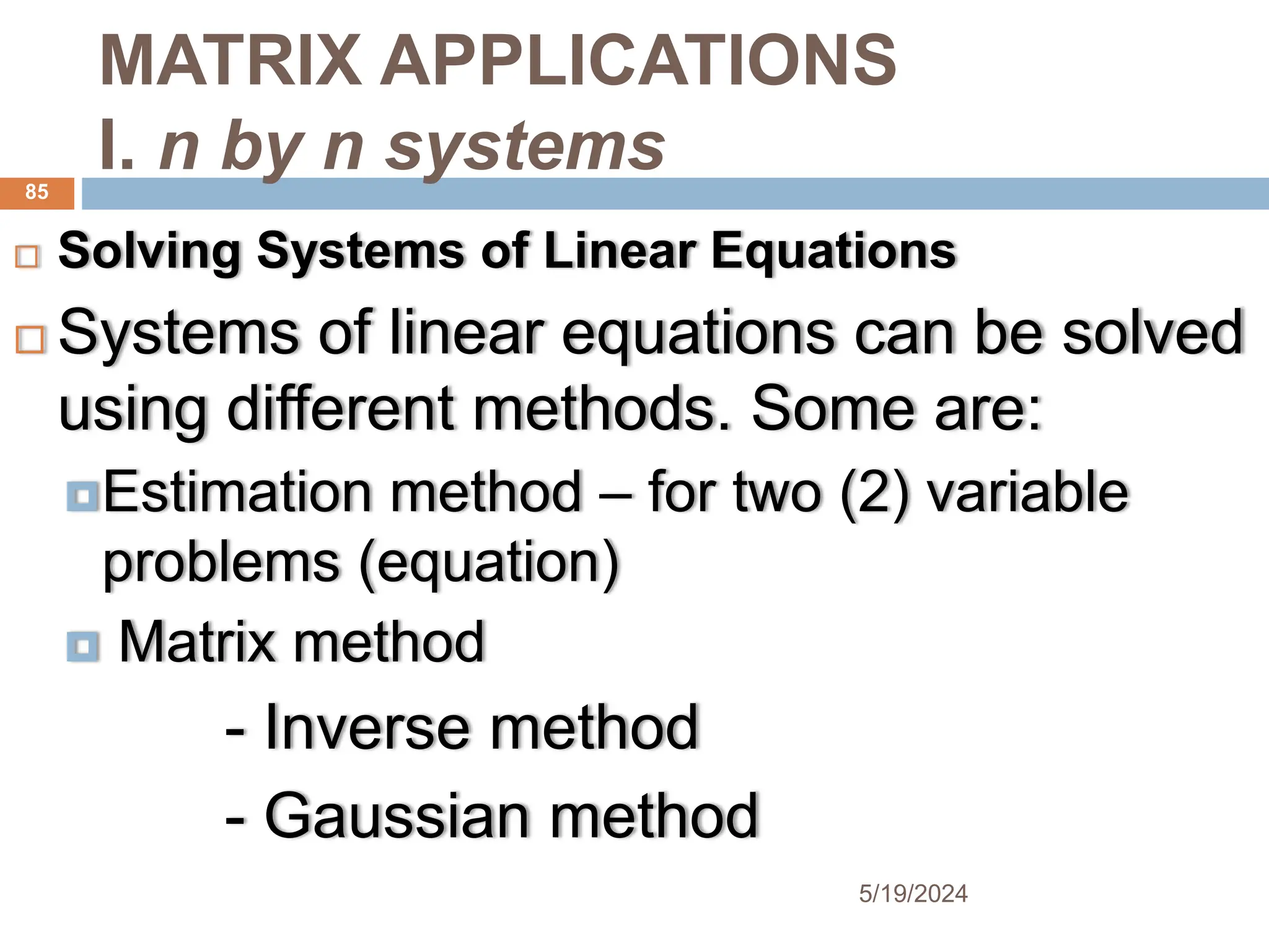 MATRIX APPLICATIONS
I. n by n systems
 Solving Systems of Linear Equations
 Systems of linear equations can be solved
using different methods. Some are:
Estimation method – for two (2) variable
problems (equation)
 Matrix method
- Inverse method
- Gaussian method
85
5/19/2024
 