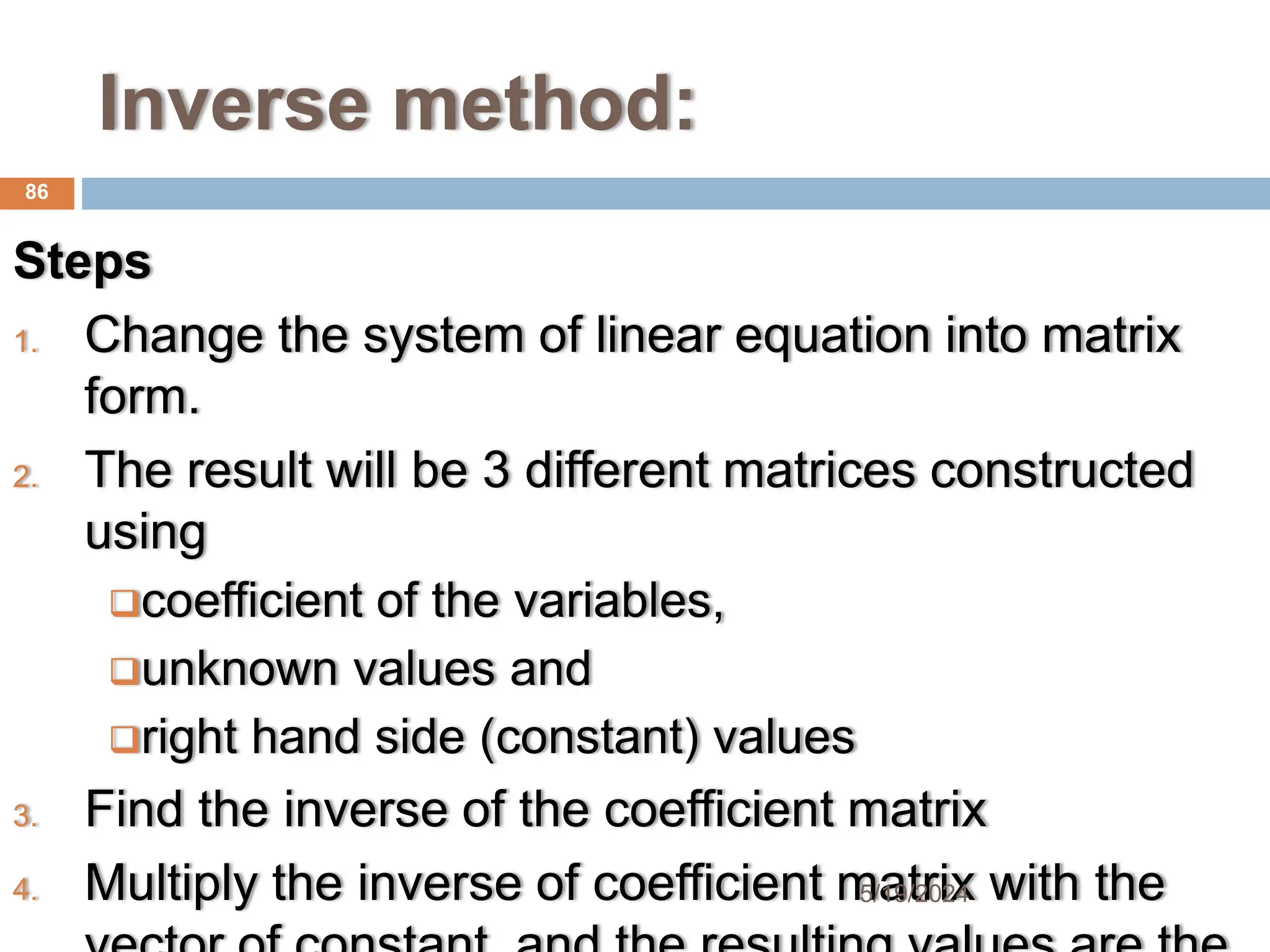 Inverse method:
Steps
1. Change the system of linear equation into matrix
form.
2. The result will be 3 different matrices constructed
using
coefficient of the variables,
unknown values and
right hand side (constant) values
3. Find the inverse of the coefficient matrix
4. Multiply the inverse of coefficient matrix with the
86
5/19/2024
 