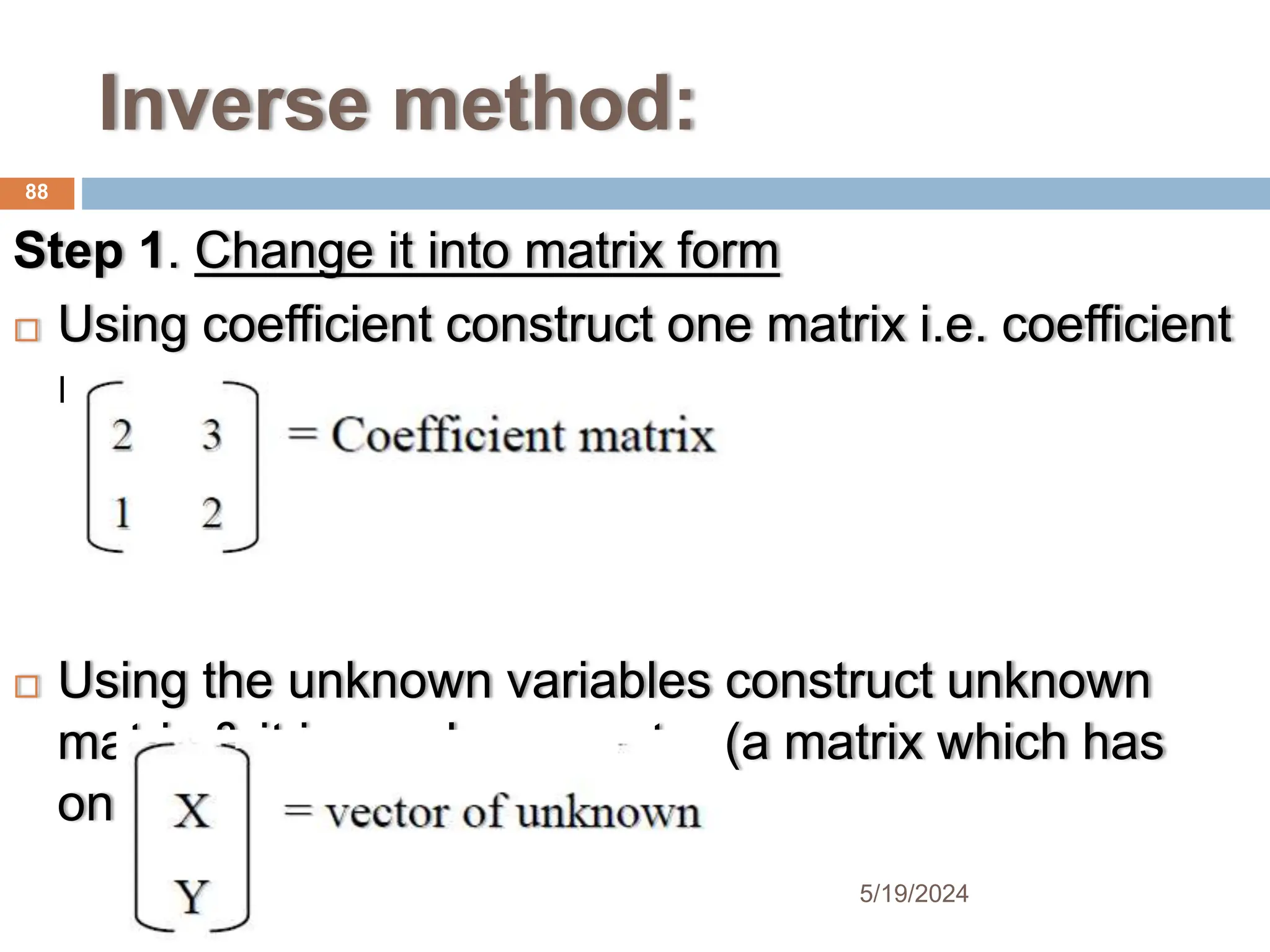 Inverse method:
Step 1. Change it into matrix form
 Using coefficient construct one matrix i.e. coefficient
matrix
 Using the unknown variables construct unknown
matrix & it is a column vector (a matrix which has
one column)
88
5/19/2024
 