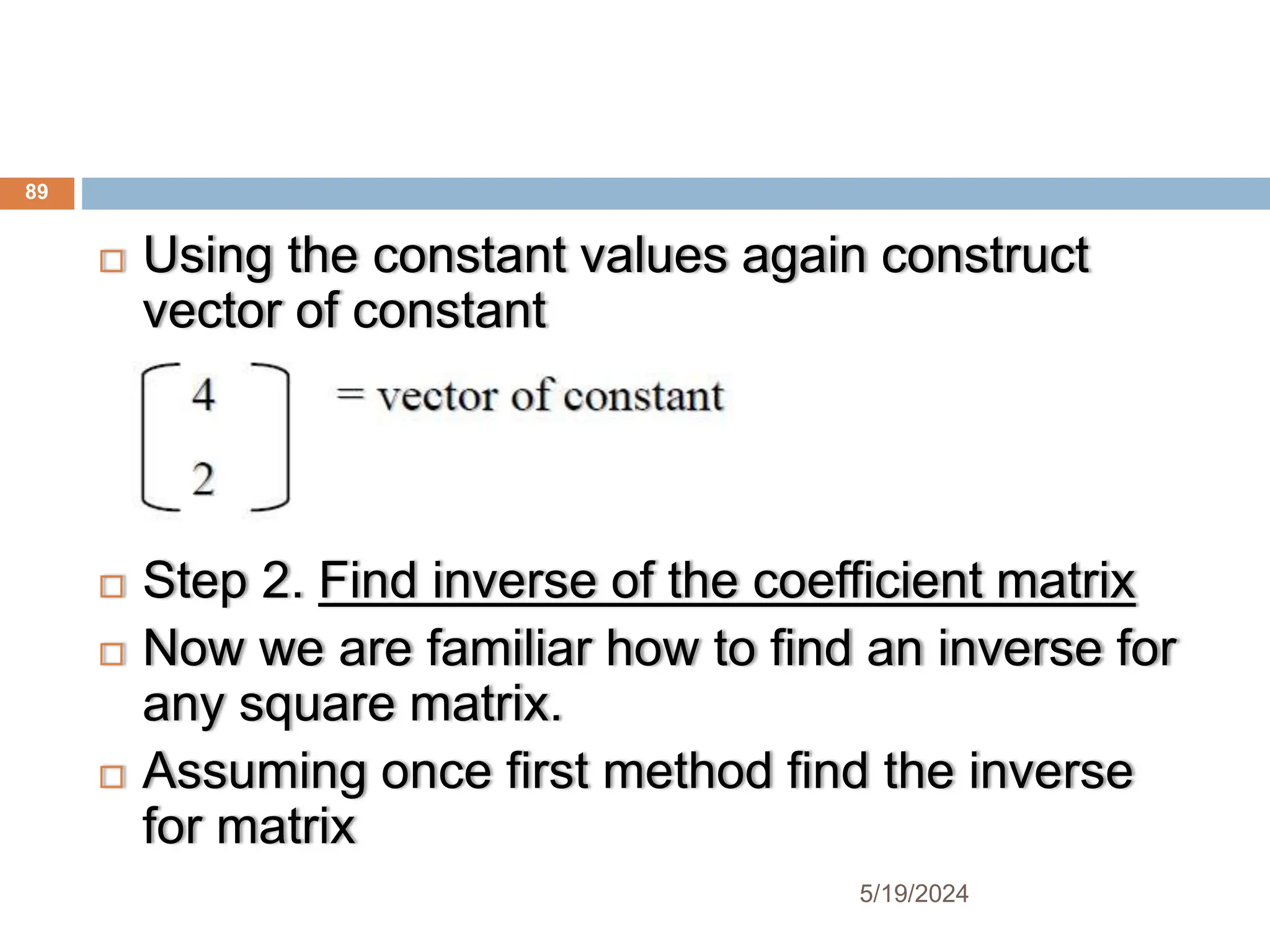  Using the constant values again construct
vector of constant
 Step 2. Find inverse of the coefficient matrix
 Now we are familiar how to find an inverse for
any square matrix.
 Assuming once first method find the inverse
for matrix
89
5/19/2024
 