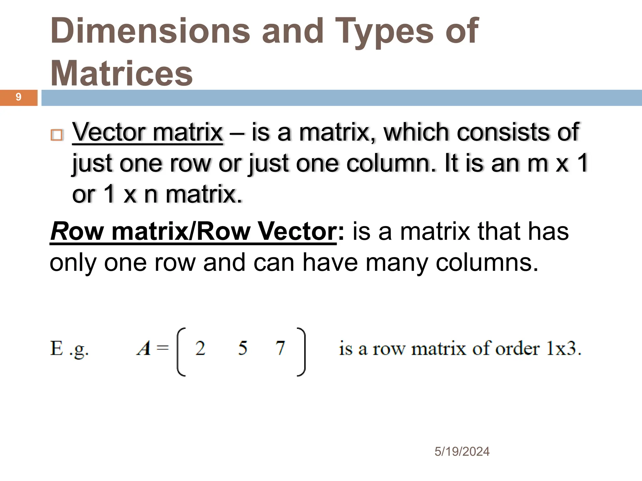 Dimensions and Types of
Matrices
 Vector matrix – is a matrix, which consists of
just one row or just one column. It is an m x 1
or 1 x n matrix.
Row matrix/Row Vector: is a matrix that has
only one row and can have many columns.
9
5/19/2024
 