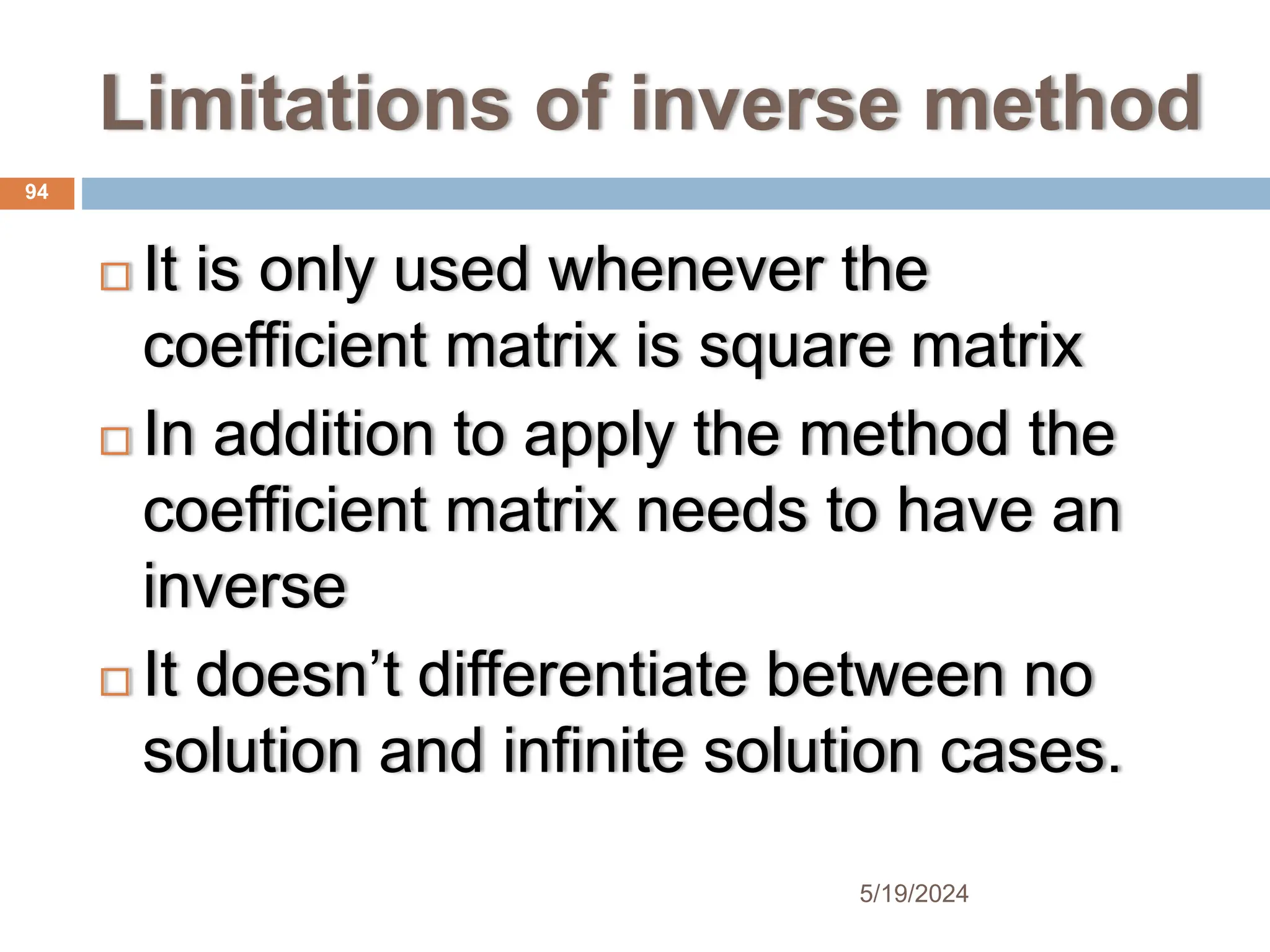 Limitations of inverse method
 It is only used whenever the
coefficient matrix is square matrix
 In addition to apply the method the
coefficient matrix needs to have an
inverse
 It doesn’t differentiate between no
solution and infinite solution cases.
94
5/19/2024
 