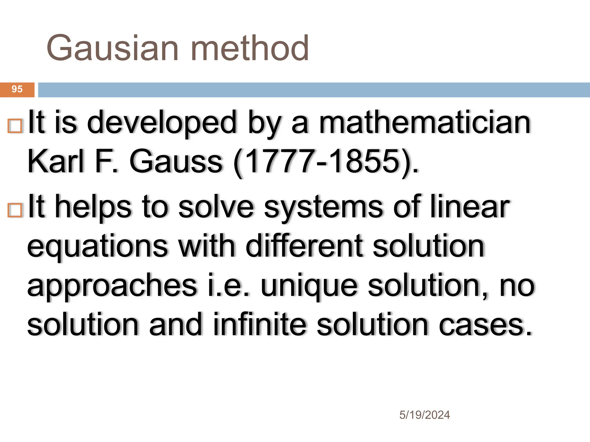 Gausian method
 It is developed by a mathematician
Karl F. Gauss (1777-1855).
 It helps to solve systems of linear
equations with different solution
approaches i.e. unique solution, no
solution and infinite solution cases.
95
5/19/2024
 