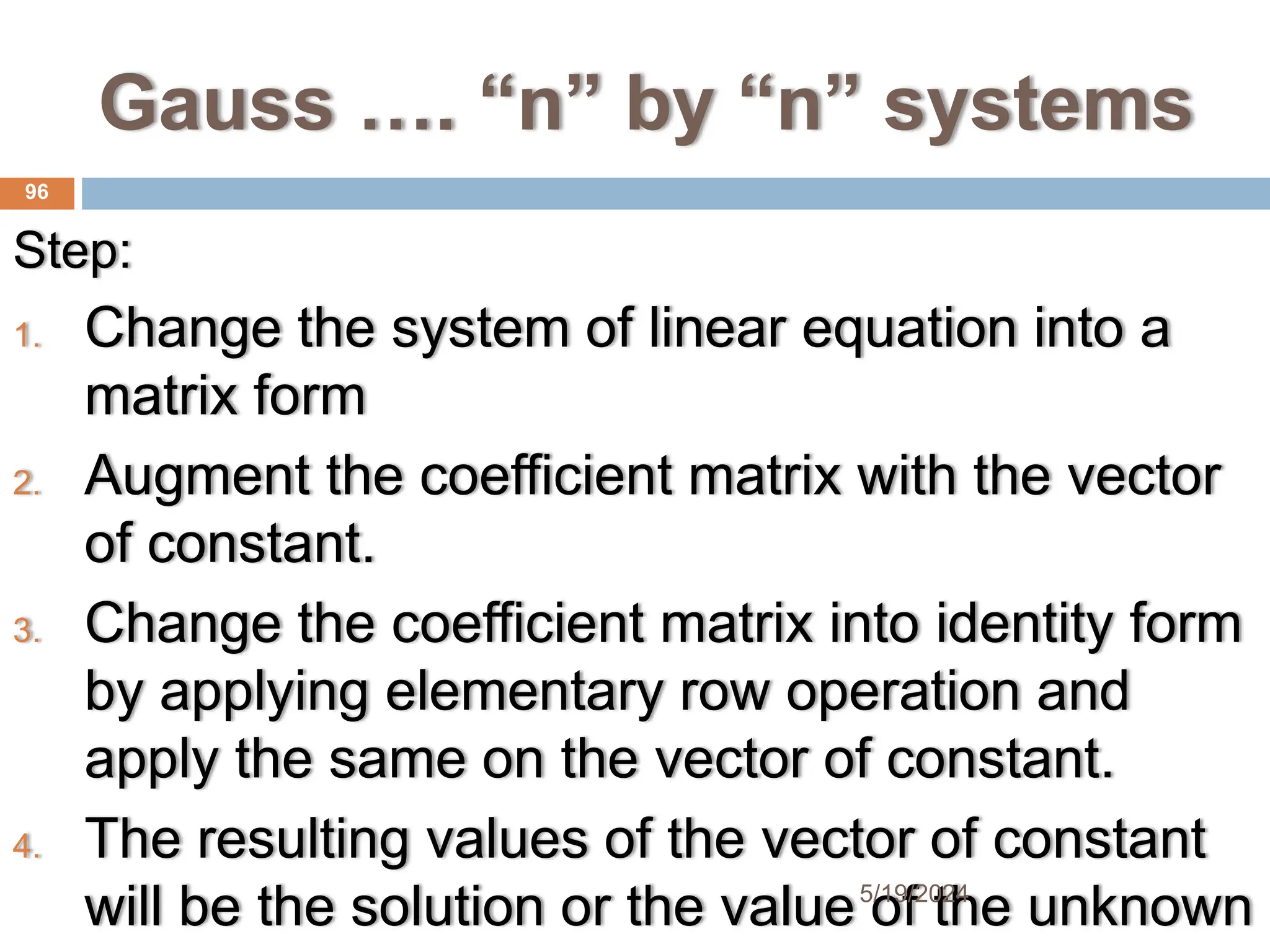 Gauss …. “n” by “n” systems
Step:
1. Change the system of linear equation into a
matrix form
2. Augment the coefficient matrix with the vector
of constant.
3. Change the coefficient matrix into identity form
by applying elementary row operation and
apply the same on the vector of constant.
4. The resulting values of the vector of constant
will be the solution or the value of the unknown
96
5/19/2024
 