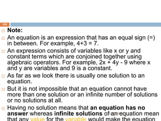  Note:
 An equation is an expression that has an equal sign (=)
in between. For example, 4+3 = 7.
 An expression consists of variables like x or y and
constant terms which are conjoined together using
algebraic operators. For example, 2x + 4y - 9 where x
and y are variables and 9 is a constant.
 As far as we look there is usually one solution to an
equation.
 But it is not impossible that an equation cannot have
more than one solution or an infinite number of solutions
or no solutions at all.
 Having no solution means that an equation has no
answer whereas infinite solutions of an equation mean
105
5/19/2024
 