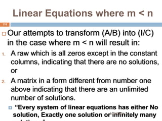 Linear Equations where m < n
 Our attempts to transform (A/B) into (I/C)
in the case where m < n will result in:
1. A raw which is all zeros except in the constant
columns, indicating that there are no solutions,
or
2. A matrix in a form different from number one
above indicating that there are an unlimited
number of solutions.
 “Every system of linear equations has either No
solution, Exactly one solution or infinitely many
118
5/19/2024
 