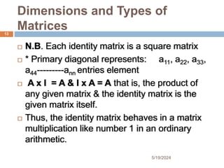 Dimensions and Types of
Matrices
 N.B. Each identity matrix is a square matrix
 * Primary diagonal represents: a11, a22, a33,
a44---------ann entries element
 A x I = A & I x A = A that is, the product of
any given matrix & the identity matrix is the
given matrix itself.
 Thus, the identity matrix behaves in a matrix
multiplication like number 1 in an ordinary
arithmetic.
13
5/19/2024
 