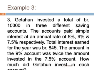 Example 3:
3. Getahun invested a total of br.
10000 in three different saving
accounts. The accounts paid simple
interest at an annual rate of 8%, 9% &
7.5% respectively. Total interest earned
for the year was br. 845. The amount in
the 9% account was twice the amount
invested in the 7.5% account. How
much did Getahun invest in each
135
5/19/2024
 