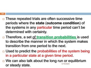  These repeated trials are often successive time
periods where the state (outcome condition) of
the systems in any particular time period can’t be
determined with certainty.
 Therefore, a set of transition probabilities is used
to describe the manner in which the system makes
transition from one period to the next.
 Used to predict the probabilities of the system being
in a particular state at a given time period.
 We can also talk about the long run or equilibrium
or steady state.
141
5/19/2024
 