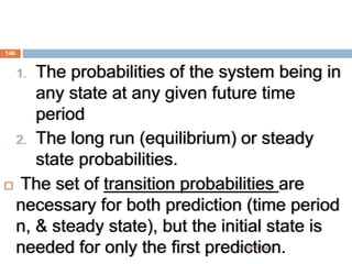 1. The probabilities of the system being in
any state at any given future time
period
2. The long run (equilibrium) or steady
state probabilities.
 The set of transition probabilities are
necessary for both prediction (time period
n, & steady state), but the initial state is
needed for only the first prediction.
146
5/19/2024
 