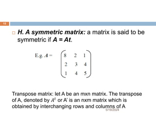  H. A symmetric matrix: a matrix is said to be
symmetric if A = At.
Transpose matrix: let A be an mxn matrix. The transpose
of A, denoted by 𝐴𝑡
or A’ is an nxm matrix which is
obtained by interchanging rows and columns of A
15
5/19/2024
 