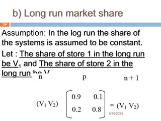 b) Long run market share
Assumption: In the log run the share of
the systems is assumed to be constant.
Let : The share of store 1 in the long run
be V1 and The share of store 2 in the
long run be V2
154
5/19/2024
 
