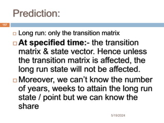 Prediction:
 Long run: only the transition matrix
 At specified time:- the transition
matrix & state vector. Hence unless
the transition matrix is affected, the
long run state will not be affected.
 Moreover, we can’t know the number
of years, weeks to attain the long run
state / point but we can know the
share
157
5/19/2024
 