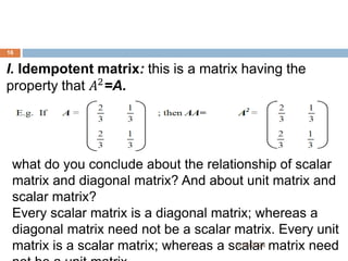 I. Idempotent matrix: this is a matrix having the
property that 𝐴2
=A.
what do you conclude about the relationship of scalar
matrix and diagonal matrix? And about unit matrix and
scalar matrix?
Every scalar matrix is a diagonal matrix; whereas a
diagonal matrix need not be a scalar matrix. Every unit
matrix is a scalar matrix; whereas a scalar matrix need
16
5/19/2024
 