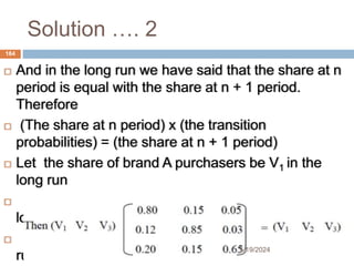 Solution …. 2
 And in the long run we have said that the share at n
period is equal with the share at n + 1 period.
Therefore
 (The share at n period) x (the transition
probabilities) = (the share at n + 1 period)
 Let the share of brand A purchasers be V1 in the
long run
 the share of brand B purchasers be V2 in the
long run
 the share of neither purchasers be V3 in the long
run
164
5/19/2024
 