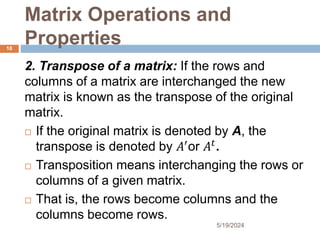 Matrix Operations and
Properties
2. Transpose of a matrix: If the rows and
columns of a matrix are interchanged the new
matrix is known as the transpose of the original
matrix.
 If the original matrix is denoted by A, the
transpose is denoted by 𝐴′
or 𝐴𝑡
.
 Transposition means interchanging the rows or
columns of a given matrix.
 That is, the rows become columns and the
columns become rows.
18
5/19/2024
 