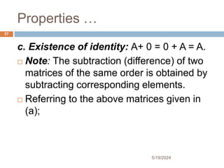 Properties …
c. Existence of identity: A+ 0 = 0 + A = A.
 Note: The subtraction (difference) of two
matrices of the same order is obtained by
subtracting corresponding elements.
 Referring to the above matrices given in
(a);
27
5/19/2024
 