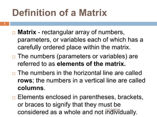 Definition of a Matrix
 Matrix - rectangular array of numbers,
parameters, or variables each of which has a
carefully ordered place within the matrix.
 The numbers (parameters or variables) are
referred to as elements of the matrix.
 The numbers in the horizontal line are called
rows; the numbers in a vertical line are called
columns.
 Elements enclosed in parentheses, brackets,
or braces to signify that they must be
considered as a whole and not individually.
3
5/19/2024
 