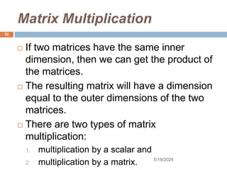 Matrix Multiplication
 If two matrices have the same inner
dimension, then we can get the product of
the matrices.
 The resulting matrix will have a dimension
equal to the outer dimensions of the two
matrices.
 There are two types of matrix
multiplication:
1. multiplication by a scalar and
2. multiplication by a matrix.
32
5/19/2024
 
