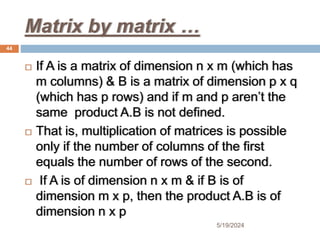 Matrix by matrix …
 If A is a matrix of dimension n x m (which has
m columns) & B is a matrix of dimension p x q
(which has p rows) and if m and p aren’t the
same product A.B is not defined.
 That is, multiplication of matrices is possible
only if the number of columns of the first
equals the number of rows of the second.
 If A is of dimension n x m & if B is of
dimension m x p, then the product A.B is of
dimension n x p
44
5/19/2024
 