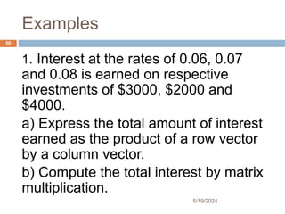 Examples
1. Interest at the rates of 0.06, 0.07
and 0.08 is earned on respective
investments of $3000, $2000 and
$4000.
a) Express the total amount of interest
earned as the product of a row vector
by a column vector.
b) Compute the total interest by matrix
multiplication.
50
5/19/2024
 