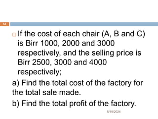  If the cost of each chair (A, B and C)
is Birr 1000, 2000 and 3000
respectively, and the selling price is
Birr 2500, 3000 and 4000
respectively;
a) Find the total cost of the factory for
the total sale made.
b) Find the total profit of the factory.
54
5/19/2024
 