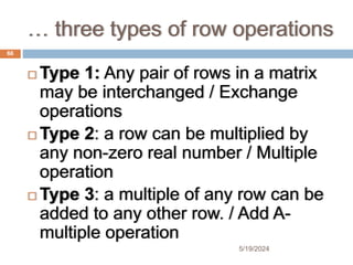 … three types of row operations
 Type 1: Any pair of rows in a matrix
may be interchanged / Exchange
operations
 Type 2: a row can be multiplied by
any non-zero real number / Multiple
operation
 Type 3: a multiple of any row can be
added to any other row. / Add A-
multiple operation
66
5/19/2024
 