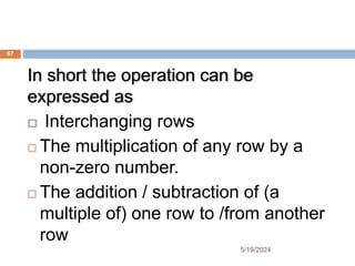 In short the operation can be
expressed as
 Interchanging rows
 The multiplication of any row by a
non-zero number.
 The addition / subtraction of (a
multiple of) one row to /from another
row
67
5/19/2024
 