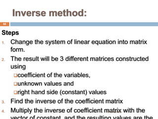 Inverse method:
Steps
1. Change the system of linear equation into matrix
form.
2. The result will be 3 different matrices constructed
using
coefficient of the variables,
unknown values and
right hand side (constant) values
3. Find the inverse of the coefficient matrix
4. Multiply the inverse of coefficient matrix with the
86
5/19/2024
 