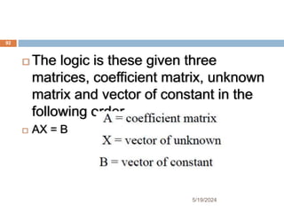  The logic is these given three
matrices, coefficient matrix, unknown
matrix and vector of constant in the
following order.
 AX = B
92
5/19/2024
 