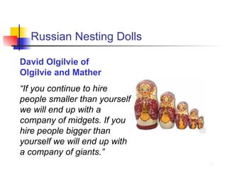 Russian Nesting Dolls David Olgilvie of  Olgilvie and Mather “ If you continue to hire people smaller than yourself we will end up with a company of midgets. If you hire people bigger than yourself we will end up with a company of giants.” 