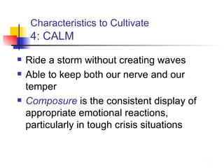 Characteristics to Cultivate   4: CALM Ride a storm without creating waves Able to keep both our nerve and our temper Composure  is the consistent display of appropriate emotional reactions, particularly in tough crisis situations 