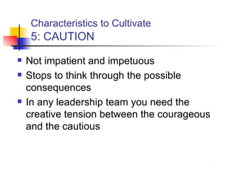 Characteristics to Cultivate   5: CAUTION Not impatient and impetuous Stops to think through the possible consequences In any leadership team you need the creative tension between the courageous and the cautious 