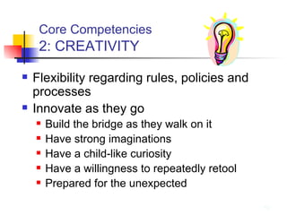 Core Competencies   2: CREATIVITY Flexibility regarding rules, policies and processes Innovate as they go Build the bridge as they walk on it Have strong imaginations Have a child-like curiosity Have a willingness to repeatedly retool Prepared for the unexpected 