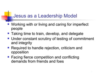 Jesus as a Leadership Model Working with or living and caring for imperfect people Taking time to train, develop, and delegate Under constant scrutiny of testing of commitment and integrity Required to handle rejection, criticism and opposition Facing fierce competition and conflicting demands from friends and foes 