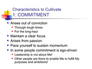 Characteristics to Cultivate   1: COMMITMENT Arises out of conviction Through tough times For the long-haul Maintain a clear focus Arises from passion Pace yourself to sustain momentum In some people commitment is ego-driven Leadership is not about Me! Other people are there to enable Me to fulfill My purposes and ambitions! 