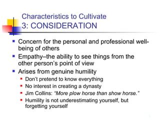 Characteristics to Cultivate   3: CONSIDERATION Concern for the personal and professional well-being of others Empathy–the ability to see things from the other person’s point of view Arises from genuine humility Don’t pretend to know everything No interest in creating a dynasty Jim Collins:  “More plow horse than show horse.” Humility is not underestimating yourself, but forgetting yourself 