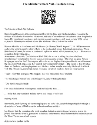 The Minister’s Black Veil – Solitude Essay
The Minister s Black Veil Solitude
Henry Seidel Canby in A Skeptic Incompatible with His Time and His Past explains regarding the
solitude of Nathaniel Hawthorne: His reserve and love of solitude were the defenses of an imagination
formed by peculiar circumstances and playing upon circumstances still more peculiar (55). Let us
explore in this essay the solitude within The Minister s Black Veil and its author.
Herman Melville in Hawthorne and His Mosses (in Literary World, August 17, 24, 1850) comments
on how the writer is seen by others: But it is the least part of genius that attracts admiration. Where
Hawthorne is known, he seems to be deemed a pleasant writer, with a pleasant style, a ... Show more
content on Helpwriting.net ...
At the outset of the tale, The Minister s Black Veil, the sexton is tolling the church bell and
simultaneously watching Mr. Hooper s door, when suddenly he says, ``But what has good Parson
Hooper got upon his face? The surprise which the sexton displayed is repeated in the astonishment of
the onlookers: With one accord they started, expressing more wonder. . . The reason is this: Swathed
about his forehead, and hanging down over his face, so low as to be shaken by his breath is a black
veil. The 30 year old, unmarried parson receives a variety of reactions from his congregation:
``I can t really feel as if good Mr. Hooper s face was behind that piece of crape
``He has changed himself into something awful, only by hiding his face
``Our parson has gone mad!
Few could refrain from twisting their heads towards the door. . . .
. . . more than one woman of delicate nerves was forced to leave the
meeting house.
Hawthorne, after exposing the surprised people to the sable veil, develops the protagonist through a
description of some of his less exotic and curious characteristics:
Mr. Hooper had the reputation of a good preacher, but not an energetic one: he strove to win his
people heavenward by mild, persuasive influences, rather than to drive them thither by the thunders of
the Word. The sermon which he now
delivered was marked by the
 