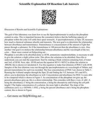 Scientific Explanation Of Reaction Lab Answers
Discussion of Results and Scientific Explanations:
The goal of this laboratory was learn how to use the Spectrophotometer to analyze the phosphate
content in colas. This is important because the consumers believe that the buffering capacity of
phosphate within the colas will settle their upset stomachs. A spectrophotometer, or Spec 20, measures
how much a chemical substance absorbs and transmits. The next goal is to determine the relationship
between absorbance and transmittance. Transmittance is a measurement of the amount of light that
passes through a substance. So if the transmittance is 100 percent then the absorbance is zero. Also
another vital goal is to analyze the relationship between absorbance and the wavelength of the two
color ... Show more content on Helpwriting.net ...
Phosphate is not able to be absorbed alone so AVM, ammonium vanadomolybdate, is necessary to add
to give the solution a slight yellow color. This allows the solutions to be absorbed. Once this is
understood, you can start the experiment. Start by making a blank solution containing 6mL of water
and 3mL of AVM. Next, take .101M and use the equation M1V1=M2V2 to dilute the solution to
.0002M, this is shown in Calculation 8. Use this equation to make four dilutions of PO4 3 with AVM.
Samples of the four dilutions were run through the spectrophotometer at a wavelength of 360nm, and
percent transmittance for each was recorded. The four concentrations of PO4 3 are shown in Table 3.
Running the 4 diluted samples through the Spec 20 and finding the %T, between 18% and 85%,
allows you to determine the absorbance as well. Concentration and absorbance for PO4 3 is now able
to be compared which is shown in Figure 3. As concentration of the phosphate ion goes up, the
percent absorbance goes up, this is a direct relationship. This coincides with Beer s Law, A=abC, A
being the absorbance, C being the concentration, a being the absorptivity and b being the cell path
length.3 The higher concentration of a solution, the more light is absorbed. The slope of the
calibration curve is y=543949x 1.4302, y being the percent absorbance and x being the phosphate
content, this is shown in Figure
... Get more on HelpWriting.net ...
 