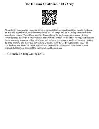 The Influence Of Alexander III s Army
Alexander III possessed an elemental ability to motivate his troops and boost their morale. He began
his war with a good relationship between himself and his troops and led according to the traditional
Macedonian custom. The soldiers were like his equals and he lived among them as one of them.
Alexander used the God s in many ways as a motivational method for his army. Praying, sacrifices and
rituals were very important before each battle and each and every person would get involved, making
the army prepared and motivated to win victory as they knew the God s were on their side. The
Gordian knot was one of the major incidents that motivated all of his army. There was a legend
believed that if anyone loosened the knot they would become lord
... Get more on HelpWriting.net ...
 