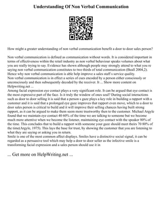Understanding Of Non Verbal Communication
How might a greater understanding of non verbal communication benefit a door to door sales person?
Non verbal communication is defined as communication without words. It is considered important in
terms of effectiveness within the retail industry as non verbal behaviour speaks volumes about what
you are really trying to say. Evidence has shown although people may strongly attend to what you re
saying non verbal communication constitutes to two thirds of total communication (Beall 2004,2).
Hence why non verbal communication is able help improve a sales staff s service quality.
Non verbal communication is in effect a series of cues encoded by a person either consciously or
unconsciously and then subsequently decoded by the receiver. It ... Show more content on
Helpwriting.net ...
Among facial expression eye contact plays a very significant role. It can be argued that eye contact is
the most expressive part of the face. Is it truly the window of ones soul? During social interactions
such as door to door selling it is said that a person s gaze plays a key role in building a rapport with a
customer and it is said that a prolonged eye gaze improves that rapport even move, which to a door to
door sales person is critical to build and it will improve their selling chances having built strong
rapport, as it can be argued to make them seem more trustworthy then to the customer. Michael Argyle
found that we maintain eye contact 40 60% of the time we are talking to someone but we become
much more attentive when we become the listener, maintaining eye contact with the speaker 80% of
the time. This concludes that to build a rapport with someone your gaze should meet theirs 70 80% of
the time(Argyle, 1975). This lays the base for trust, by showing the customer that you are listening to
what they are saying or asking you in return.
Smile is one of the most common affect displays. Smiles have a distinctive social signal, it can be
regarded as a persuasive tool which may help a door to door seller as the infective smile is a
transforming facial expression and a sales person should use it in
... Get more on HelpWriting.net ...
 