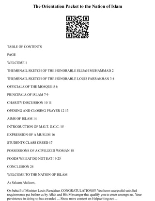 The Orientation Packet to the Nation of Islam
TABLE OF CONTENTS
PAGE
WELCOME 1
THUMBNAIL SKETCH OF THE HONORABLE ELIJAH MUHAMMAD 2
THUMBNAIL SKETCH OF THE HONORABLE LOUIS FARRAKHAN 3 4
OFFICIALS OF THE MOSQUE 5 6
PRINCIPALS OF ISLAM 7 9
CHARITY DISCUSSION 10 11
OPENING AND CLOSING PRAYER 12 13
AIMS OF ISLAM 14
INTRODUCTION OF M.G.T. G.C.C. 15
EXPRESSION OF A MUSLIM 16
STUDENTS CLASS CREED 17
POSSESSIONS OF A CIVILIZED WOMAN 18
FOODS WE EAT DO NOT EAT 19 23
CONCLUSION 24
WELCOME TO THE NATION OF ISLAM
As Salaam Alaikum,
On behalf of Minister Louis Farrakhan CONGRATULATIONS!! You have successful satisfied
requirements put before us by Allah and His Messenger that qualify you to enter amongst us. Your
persistence in doing so has awarded ... Show more content on Helpwriting.net ...
 
