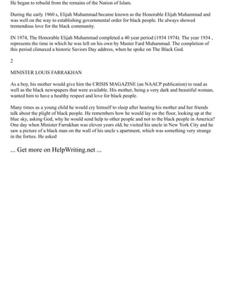 He began to rebuild from the remains of the Nation of Islam.
During the early 1960 s, Elijah Muhammad became known as the Honorable Elijah Muhammad and
was well on the way to establishing governmental order for black people. He always showed
tremendous love for the black community.
IN 1974, The Honorable Elijah Muhammad completed a 40 year period (1934 1974). The year 1934 ,
represents the time in which he was left on his own by Master Fard Muhammad. The completion of
this period climaxed a historic Saviors Day address, when he spoke on The Black God.
2
MINISTER LOUIS FARRAKHAN
As a boy, his mother would give him the CRISIS MAGAZINE (an NAACP publication) to read as
well as the black newspapers that were available. His mother, being a very dark and beautiful woman,
wanted him to have a healthy respect and love for black people.
Many times as a young child he would cry himself to sleep after hearing his mother and her friends
talk about the plight of black people. He remembers how he would lay on the floor, looking up at the
blue sky, asking God, why he would send help to other people and not to the black people in America?
One day when Minister Farrakhan was eleven years old, he visited his uncle in New York City and he
saw a picture of a black man on the wall of his uncle s apartment, which was something very strange
in the forties. He asked
... Get more on HelpWriting.net ...
 