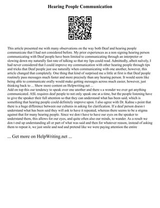 Hearing People Communication
This article presented me with many observations on the way both Deaf and hearing people
communicate that I had not considered before. My prior experiences as a non signing hearing person
communicating with Deaf people have been limited to communicating through an interpreter or
slowing down my naturally fast rate of talking so that my lips could read. Admittedly, albeit naïvely, I
had never considered that I could improve my communication with other hearing people through tips
and tricks that Deaf people just use naturally when communicating with one another, however, this
article changed that completely. One thing that kind of surprised me a little at first is that Deaf people
routinely pass messages much faster and more precisely than any hearing person. It would seem like
being able to communicate orally would make getting messages across much easier, however, just
thinking back to ... Show more content on Helpwriting.net ...
Add on top this our tendency to speak over one another and there s a wonder we ever get anything
communicated. ASL requires deaf people to not only speak one at a time, but the people listening have
to give the speaker their full attention so that they can understand what has been said, which is
something that hearing people could definitely improve upon. I also agree with Dr. Kahne s point that
there is a huge difference between our cultures in asking for clarification. If a deaf person doesn t
understand what has been said they will ask to have it repeated, whereas there seems to be a stigma
against that for many hearing people. Since we don t have to have our eyes on the speaker to
understand them, this allows for our eyes, and quite often also our minds, to wander. As a result we
don t end up understanding all or part of what was said and then for whatever reason, instead of asking
them to repeat it, we just smile and nod and pretend like we were paying attention the entire
... Get more on HelpWriting.net ...
 