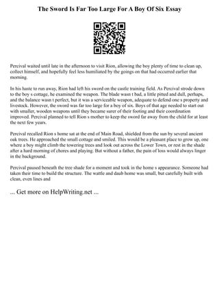 The Sword Is Far Too Large For A Boy Of Six Essay
Percival waited until late in the afternoon to visit Rion, allowing the boy plenty of time to clean up,
collect himself, and hopefully feel less humiliated by the goings on that had occurred earlier that
morning.
In his haste to run away, Rion had left his sword on the castle training field. As Percival strode down
to the boy s cottage, he examined the weapon. The blade wasn t bad, a little pitted and dull, perhaps,
and the balance wasn t perfect, but it was a serviceable weapon, adequate to defend one s property and
livestock. However, the sword was far too large for a boy of six. Boys of that age needed to start out
with smaller, wooden weapons until they became surer of their footing and their coordination
improved. Percival planned to tell Rion s mother to keep the sword far away from the child for at least
the next few years.
Percival recalled Rion s home sat at the end of Main Road, shielded from the sun by several ancient
oak trees. He approached the small cottage and smiled. This would be a pleasant place to grow up, one
where a boy might climb the towering trees and look out across the Lower Town, or rest in the shade
after a hard morning of chores and playing. But without a father, the pain of loss would always linger
in the background.
Percival paused beneath the tree shade for a moment and took in the home s appearance. Someone had
taken their time to build the structure. The wattle and daub home was small, but carefully built with
clean, even lines and
... Get more on HelpWriting.net ...
 