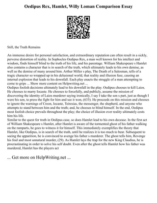 Oedipus Rex, Hamlet, Willy Loman Comparison Essay
Still, the Truth Remains
An immense desire for personal satisfaction, and extraordinary reputation can often result in a sickly,
perverse distortion of reality. In Sophocles Oedipus Rex, a man well known for his intellect and
wisdom, finds himself blind to the truth of his life, and his parentage. William Shakespeare s Hamlet
also contains a character that is in search of the truth, which ultimately leads to his own demise, as
well as the demise of many around him. Arthur Miller s play, The Death of a Salesman, tells of a
tragic character so wrapped up in his delusional world, that reality and illusion fuse, causing an
internal explosion that leads to his downfall. Each play enacts the struggle of a man attempting to
come to grips ... Show more content on Helpwriting.net ...
Oedipus foolish decisions ultimately lead to his downfall in the play. Oedipus chooses to kill Laios.
He chooses to marry Iocaste. He chooses to forcefully, and publicly, assume the mission of
discovering the identity of Laios murderer saying ironically, I say I take the son s part, just as though I
were his son, to press the fight for him and see it won, (633). He proceeds on this mission and chooses
to ignore the warnings of Creon, Iocaste, Teiresias, the messenger, the shepherd, and anyone who
attempts to stand between him and the truth; and, he chooses to blind himself. In the end, Oedipus
most foolish choice prevails throughout the play; the choice of illusion over reality ultimately costs
him his life.
Similar to the quest for truth in Oedipus case, so does Hamlet lead to his own decease. In the first act
of William Shakespeare s Hamlet, after Hamlet is aware of the tormented ghost of his father walking
on the ramparts, he goes to witness it for himself. This immediately exemplifies the theory that
Hamlet, like Oedipus, is in search of the truth, until he realizes it is too much to bear. Subsequent to
seeing the apparition, he is convinced to avenge his father s murderer. The ghost tells him, Revenge
his foul and most unnatural murder, (29). As Hamlet lays the trap for the new King Claudius, he is
procrastinating in order to solve his self doubt. Even after the ghost tells Hamlet how his father was
murdered, Hamlet has the players act
... Get more on HelpWriting.net ...
 