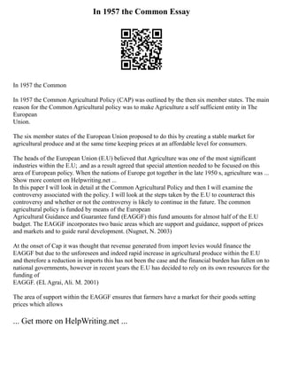 In 1957 the Common Essay
In 1957 the Common
In 1957 the Common Agricultural Policy (CAP) was outlined by the then six member states. The main
reason for the Common Agricultural policy was to make Agriculture a self sufficient entity in The
European
Union.
The six member states of the European Union proposed to do this by creating a stable market for
agricultural produce and at the same time keeping prices at an affordable level for consumers.
The heads of the European Union (E.U) believed that Agriculture was one of the most significant
industries within the E.U; .and as a result agreed that special attention needed to be focused on this
area of European policy. When the nations of Europe got together in the late 1950 s, agriculture was ...
Show more content on Helpwriting.net ...
In this paper I will look in detail at the Common Agricultural Policy and then I will examine the
controversy associated with the policy. I will look at the steps taken by the E.U to counteract this
controversy and whether or not the controversy is likely to continue in the future. The common
agricultural policy is funded by means of the European
Agricultural Guidance and Guarantee fund (EAGGF) this fund amounts for almost half of the E.U
budget. The EAGGF incorporates two basic areas which are support and guidance, support of prices
and markets and to guide rural development. (Nugnet, N. 2003)
At the onset of Cap it was thought that revenue generated from import levies would finance the
EAGGF but due to the unforeseen and indeed rapid increase in agricultural produce within the E.U
and therefore a reduction in imports this has not been the case and the financial burden has fallen on to
national governments, however in recent years the E.U has decided to rely on its own resources for the
funding of
EAGGF. (EL Agrai, Ali. M. 2001)
The area of support within the EAGGF ensures that farmers have a market for their goods setting
prices which allows
... Get more on HelpWriting.net ...
 
